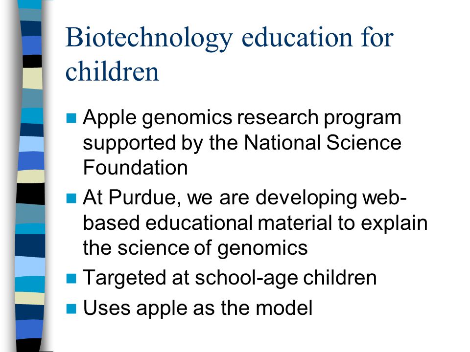 Biotechnology education for children Apple genomics research program supported by the National Science Foundation At Purdue, we are developing web- based educational material to explain the science of genomics Targeted at school-age children Uses apple as the model