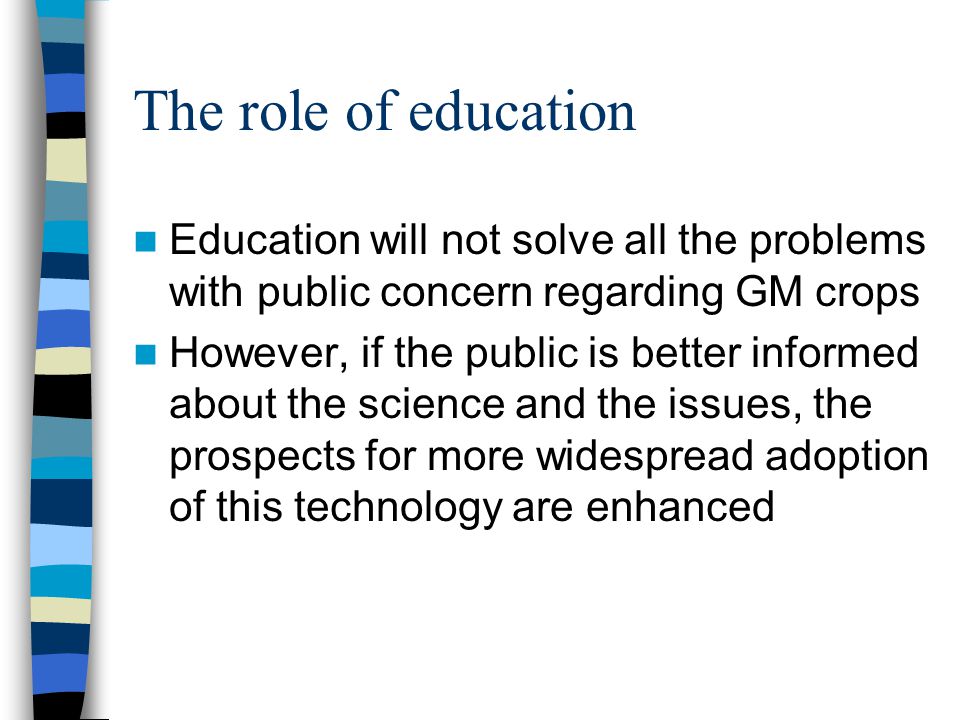 The role of education Education will not solve all the problems with public concern regarding GM crops However, if the public is better informed about the science and the issues, the prospects for more widespread adoption of this technology are enhanced