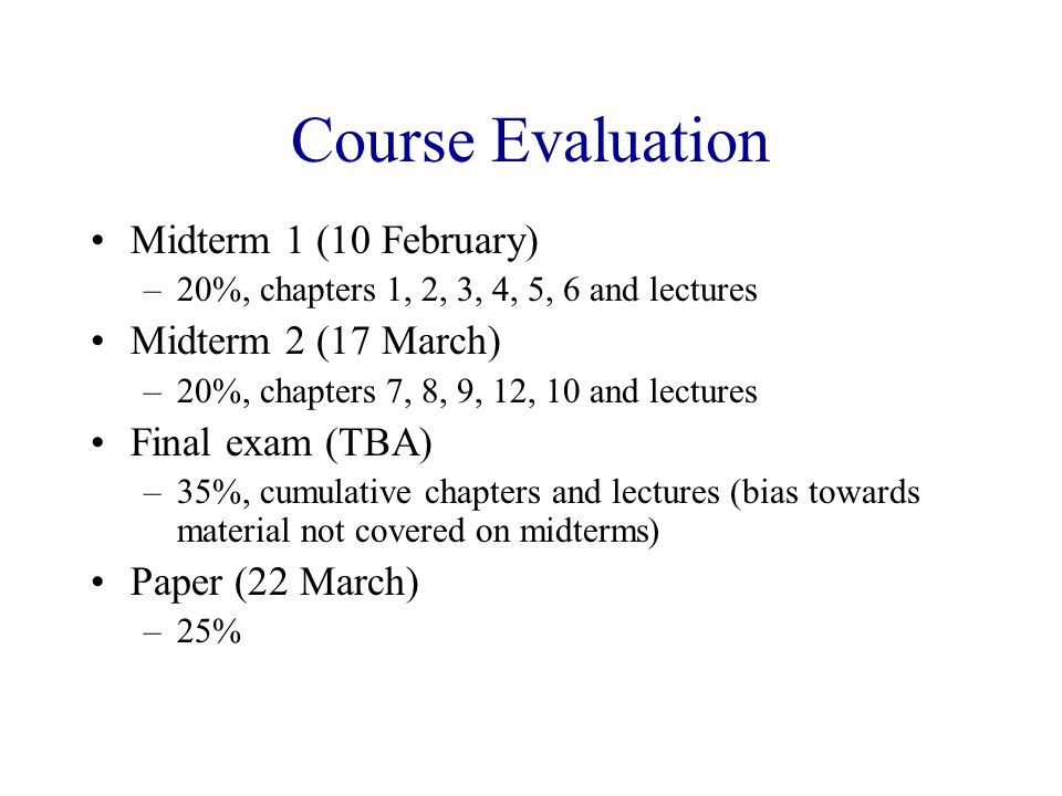 Course Evaluation Midterm 1 (10 February) –20%, chapters 1, 2, 3, 4, 5, 6 and lectures Midterm 2 (17 March) –20%, chapters 7, 8, 9, 12, 10 and lectures Final exam (TBA) –35%, cumulative chapters and lectures (bias towards material not covered on midterms) Paper (22 March) –25%