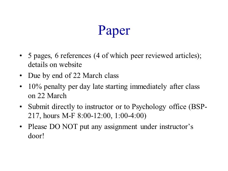 Paper 5 pages, 6 references (4 of which peer reviewed articles); details on website Due by end of 22 March class 10% penalty per day late starting immediately after class on 22 March Submit directly to instructor or to Psychology office (BSP- 217, hours M-F 8:00-12:00, 1:00-4:00) Please DO NOT put any assignment under instructor’s door!