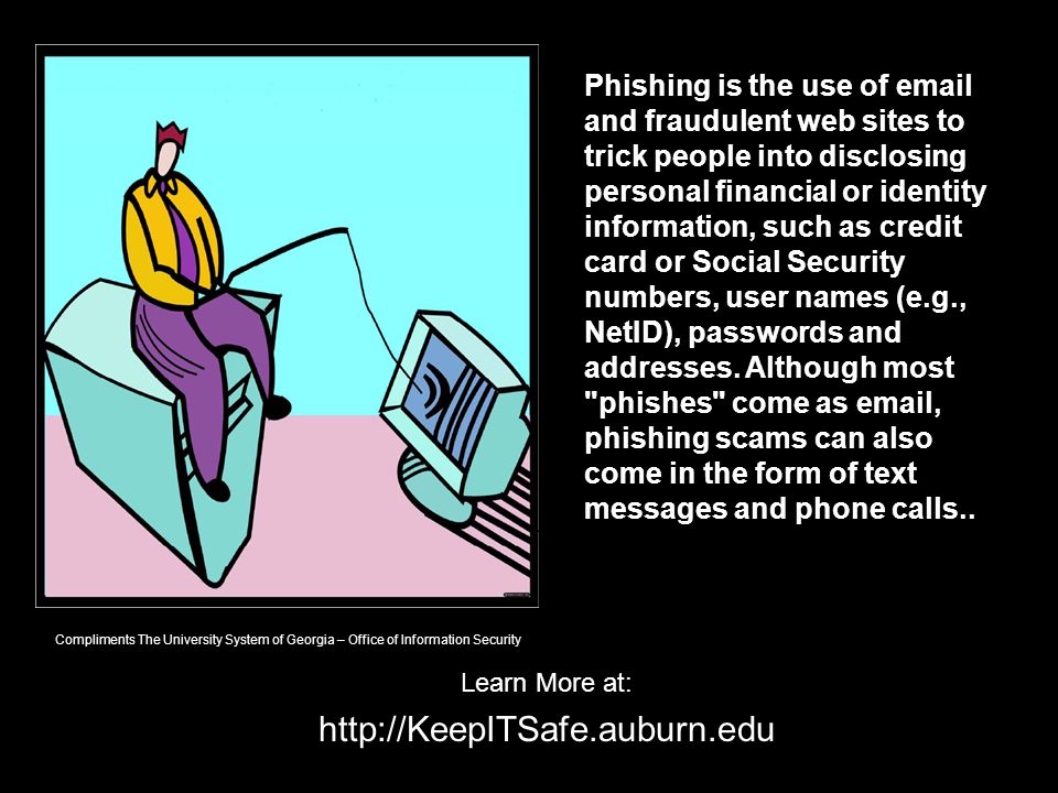 Learn More at:   Phishing is the use of  and fraudulent web sites to trick people into disclosing personal financial or identity information, such as credit card or Social Security numbers, user names (e.g., NetID), passwords and addresses.
