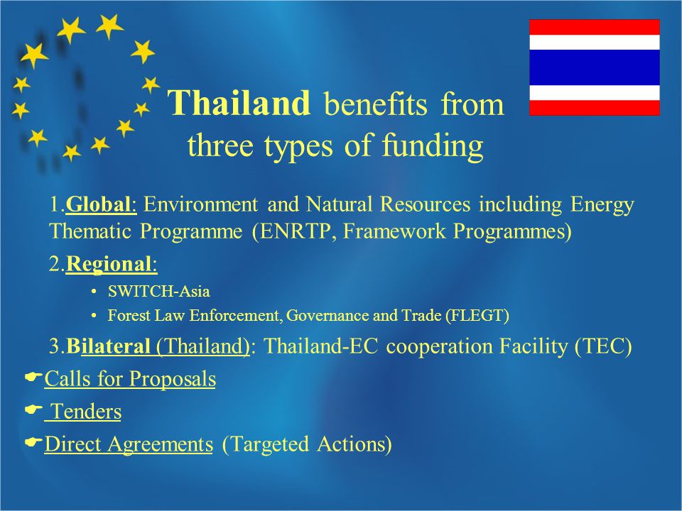 Thailand benefits from three types of funding 1.Global: Environment and Natural Resources including Energy Thematic Programme (ENRTP, Framework Programmes) 2.Regional: SWITCH-Asia Forest Law Enforcement, Governance and Trade (FLEGT) 3.Bilateral (Thailand): Thailand-EC cooperation Facility (TEC)  Calls for Proposals  Tenders  Direct Agreements (Targeted Actions)