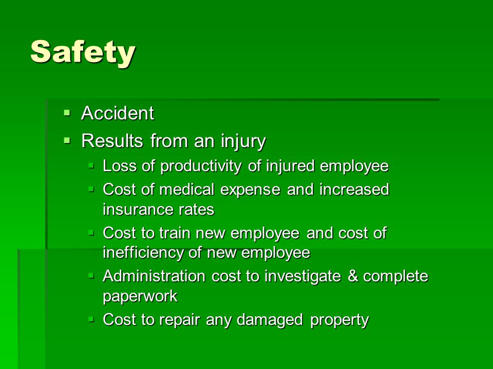Safety  Accident  Results from an injury  Loss of productivity of injured employee  Cost of medical expense and increased insurance rates  Cost to train new employee and cost of inefficiency of new employee  Administration cost to investigate & complete paperwork  Cost to repair any damaged property