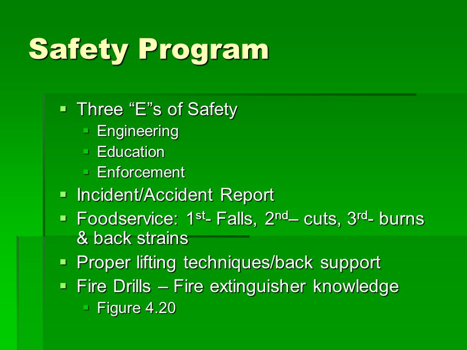 Safety Program  Three E s of Safety  Engineering  Education  Enforcement  Incident/Accident Report  Foodservice: 1 st - Falls, 2 nd – cuts, 3 rd - burns & back strains  Proper lifting techniques/back support  Fire Drills – Fire extinguisher knowledge  Figure 4.20