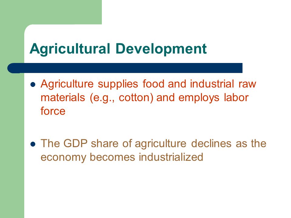 Agricultural Development Agriculture supplies food and industrial raw materials (e.g., cotton) and employs labor force The GDP share of agriculture declines as the economy becomes industrialized