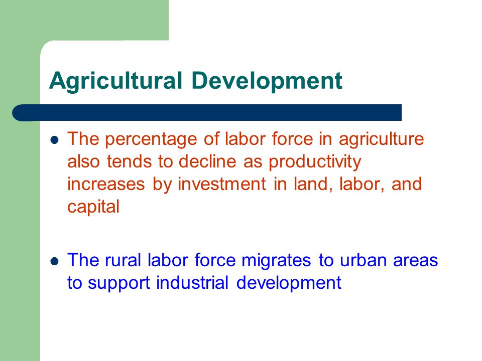 Agricultural Development The percentage of labor force in agriculture also tends to decline as productivity increases by investment in land, labor, and capital The rural labor force migrates to urban areas to support industrial development