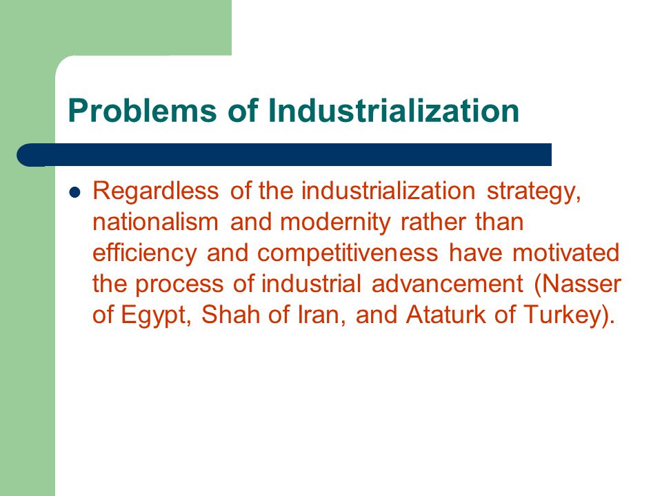 Problems of Industrialization Regardless of the industrialization strategy, nationalism and modernity rather than efficiency and competitiveness have motivated the process of industrial advancement (Nasser of Egypt, Shah of Iran, and Ataturk of Turkey).