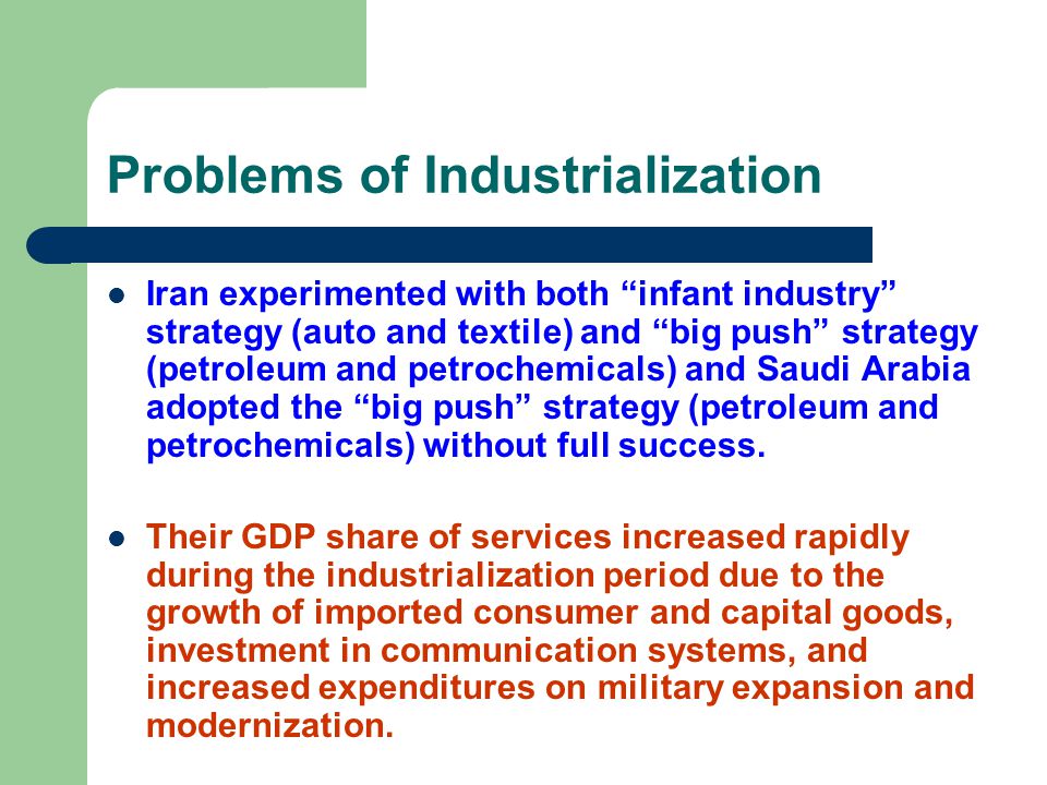 Problems of Industrialization Iran experimented with both infant industry strategy (auto and textile) and big push strategy (petroleum and petrochemicals) and Saudi Arabia adopted the big push strategy (petroleum and petrochemicals) without full success.