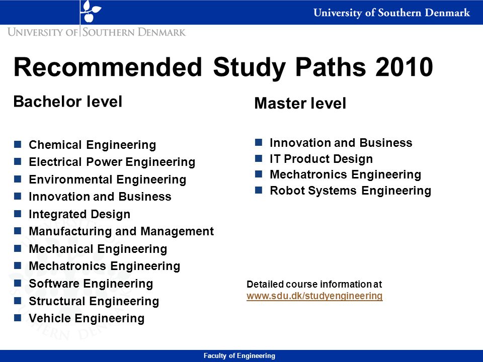 Recommended Study Paths 2010 Bachelor level n Chemical Engineering n Electrical Power Engineering n Environmental Engineering n Innovation and Business n Integrated Design n Manufacturing and Management n Mechanical Engineering n Mechatronics Engineering n Software Engineering n Structural Engineering n Vehicle Engineering Master level n Innovation and Business n IT Product Design n Mechatronics Engineering n Robot Systems Engineering Detailed course information at     Faculty of Engineering