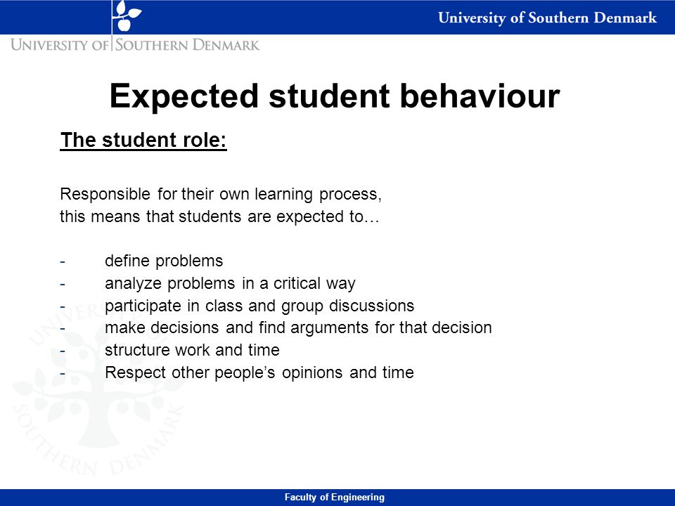 Expected student behaviour The student role: Responsible for their own learning process, this means that students are expected to… -define problems -analyze problems in a critical way -participate in class and group discussions -make decisions and find arguments for that decision -structure work and time -Respect other people’s opinions and time Faculty of Engineering