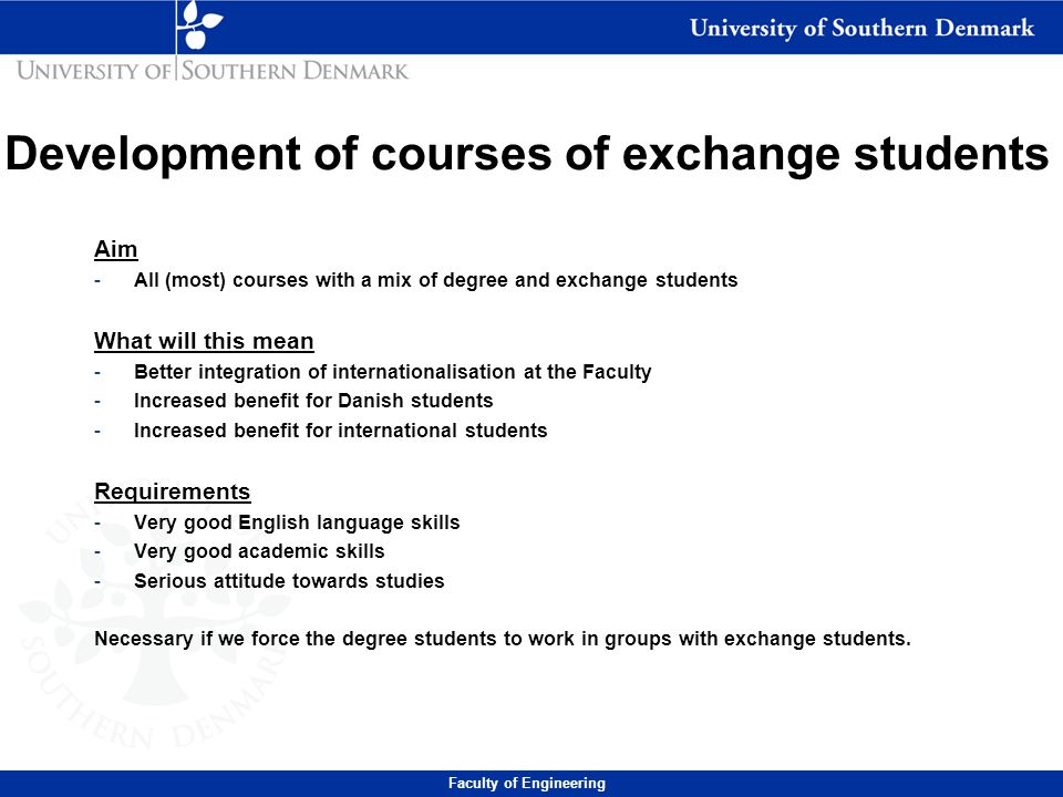 Development of courses of exchange students Aim -All (most) courses with a mix of degree and exchange students What will this mean -Better integration of internationalisation at the Faculty -Increased benefit for Danish students -Increased benefit for international students Requirements -Very good English language skills -Very good academic skills -Serious attitude towards studies Necessary if we force the degree students to work in groups with exchange students.