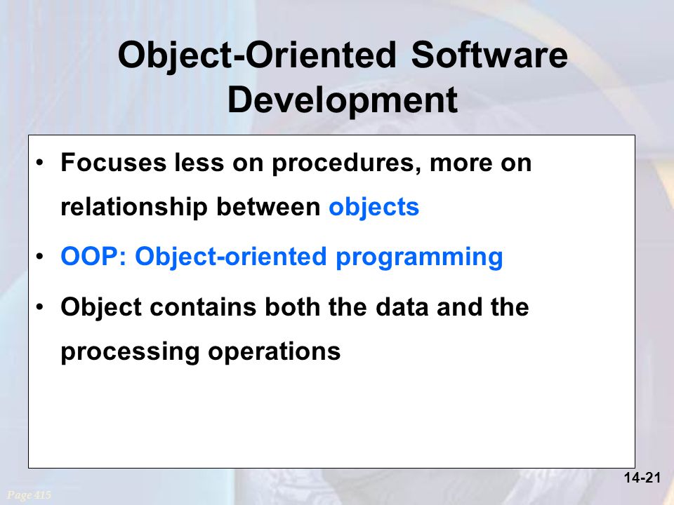 14-21 Object-Oriented Software Development Focuses less on procedures, more on relationship between objects OOP: Object-oriented programming Object contains both the data and the processing operations Page 415