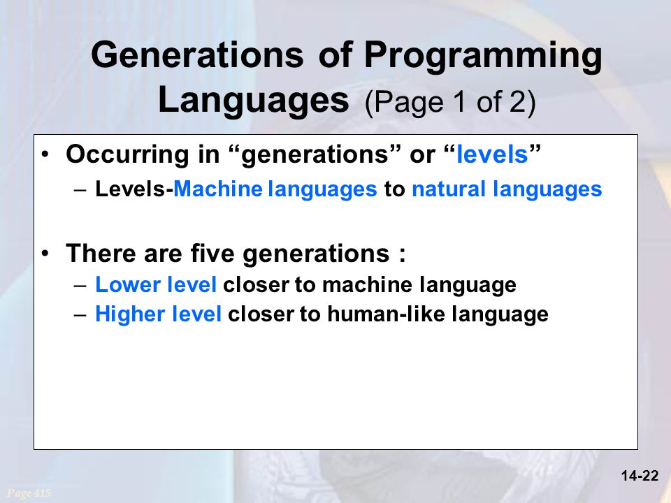 14-22 Generations of Programming Languages (Page 1 of 2) Occurring in generations or levels –Levels-Machine languages to natural languages There are five generations : –Lower level closer to machine language –Higher level closer to human-like language Page 415