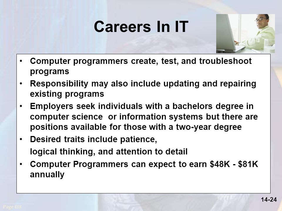 14-24 Careers In IT Computer programmers create, test, and troubleshoot programs Responsibility may also include updating and repairing existing programs Employers seek individuals with a bachelors degree in computer science or information systems but there are positions available for those with a two-year degree Desired traits include patience, logical thinking, and attention to detail Computer Programmers can expect to earn $48K - $81K annually Page 418
