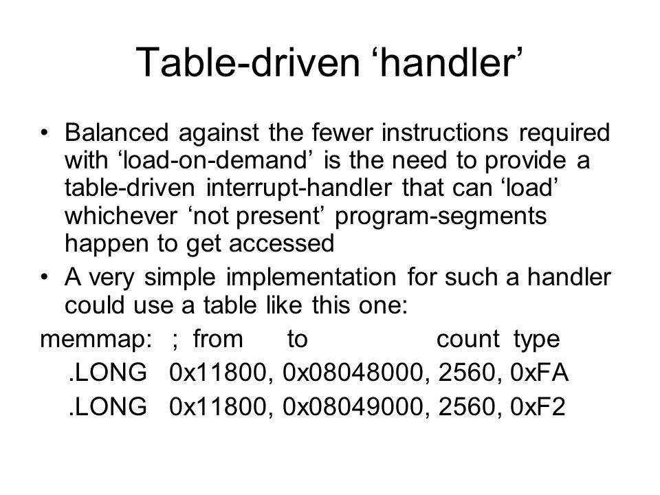Table-driven ‘handler’ Balanced against the fewer instructions required with ‘load-on-demand’ is the need to provide a table-driven interrupt-handler that can ‘load’ whichever ‘not present’ program-segments happen to get accessed A very simple implementation for such a handler could use a table like this one: memmap: ; from to count type.LONG 0x11800, 0x , 2560, 0xFA.LONG 0x11800, 0x , 2560, 0xF2