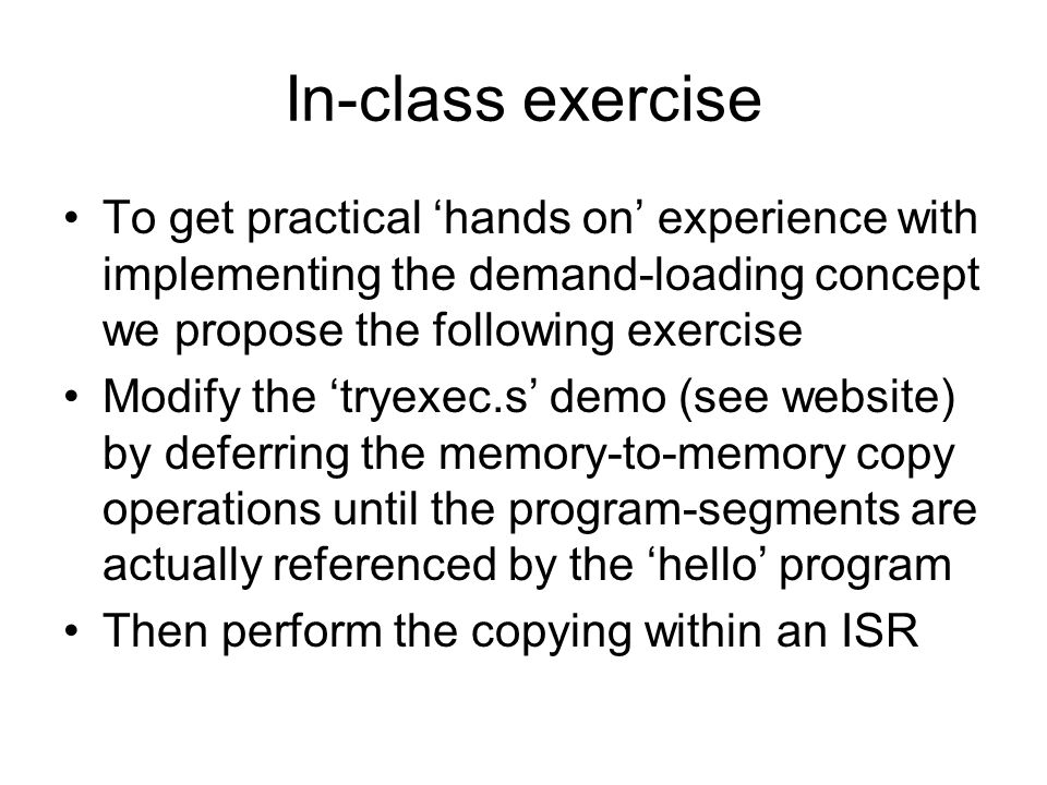 In-class exercise To get practical ‘hands on’ experience with implementing the demand-loading concept we propose the following exercise Modify the ‘tryexec.s’ demo (see website) by deferring the memory-to-memory copy operations until the program-segments are actually referenced by the ‘hello’ program Then perform the copying within an ISR