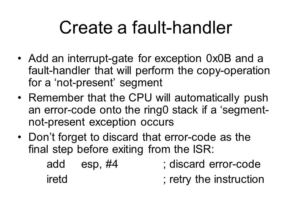Create a fault-handler Add an interrupt-gate for exception 0x0B and a fault-handler that will perform the copy-operation for a ‘not-present’ segment Remember that the CPU will automatically push an error-code onto the ring0 stack if a ‘segment- not-present exception occurs Don’t forget to discard that error-code as the final step before exiting from the ISR: add esp, #4 ; discard error-code iretd; retry the instruction