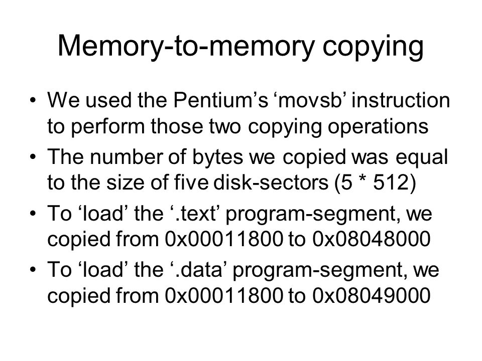 Memory-to-memory copying We used the Pentium’s ‘movsb’ instruction to perform those two copying operations The number of bytes we copied was equal to the size of five disk-sectors (5 * 512) To ‘load’ the ‘.text’ program-segment, we copied from 0x to 0x To ‘load’ the ‘.data’ program-segment, we copied from 0x to 0x