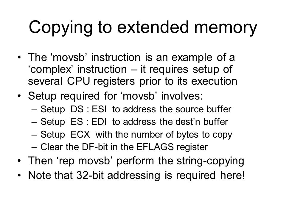 Copying to extended memory The ‘movsb’ instruction is an example of a ‘complex’ instruction – it requires setup of several CPU registers prior to its execution Setup required for ‘movsb’ involves: –Setup DS : ESI to address the source buffer –Setup ES : EDI to address the dest’n buffer –Setup ECX with the number of bytes to copy –Clear the DF-bit in the EFLAGS register Then ‘rep movsb’ perform the string-copying Note that 32-bit addressing is required here!
