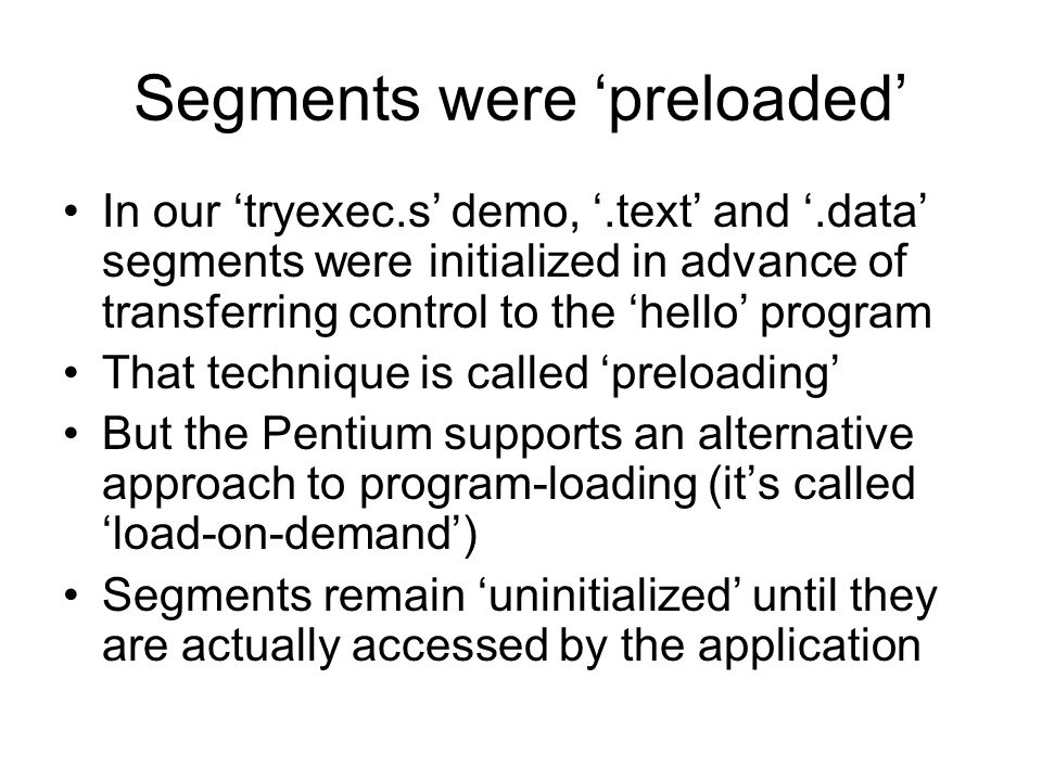 Segments were ‘preloaded’ In our ‘tryexec.s’ demo, ‘.text’ and ‘.data’ segments were initialized in advance of transferring control to the ‘hello’ program That technique is called ‘preloading’ But the Pentium supports an alternative approach to program-loading (it’s called ‘load-on-demand’) Segments remain ‘uninitialized’ until they are actually accessed by the application