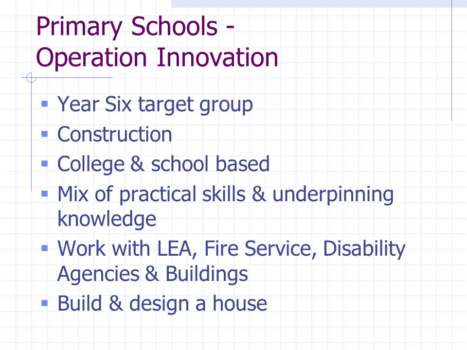 Primary Schools - Operation Innovation  Year Six target group  Construction  College & school based  Mix of practical skills & underpinning knowledge  Work with LEA, Fire Service, Disability Agencies & Buildings  Build & design a house