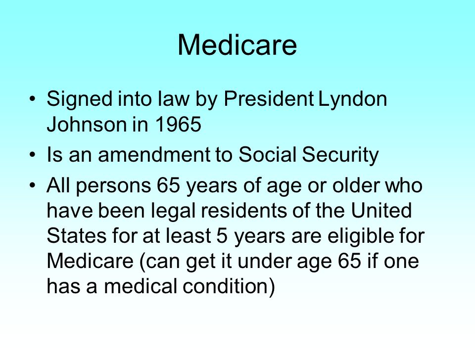 Medicare Signed into law by President Lyndon Johnson in 1965 Is an amendment to Social Security All persons 65 years of age or older who have been legal residents of the United States for at least 5 years are eligible for Medicare (can get it under age 65 if one has a medical condition)