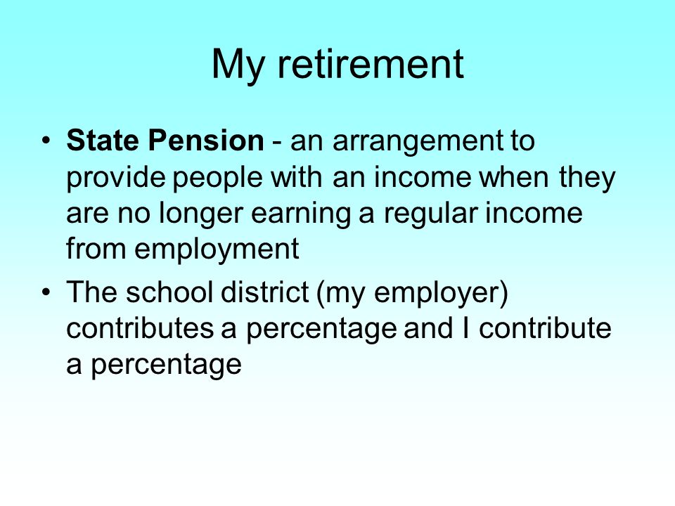 My retirement State Pension - an arrangement to provide people with an income when they are no longer earning a regular income from employment The school district (my employer) contributes a percentage and I contribute a percentage