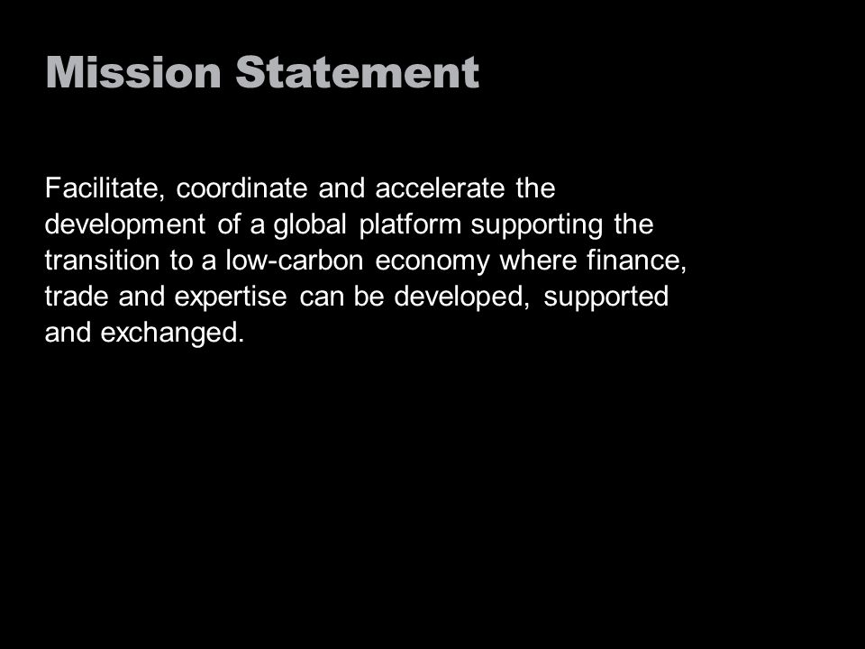 Mission Statement Facilitate, coordinate and accelerate the development of a global platform supporting the transition to a low-carbon economy where finance, trade and expertise can be developed, supported and exchanged.