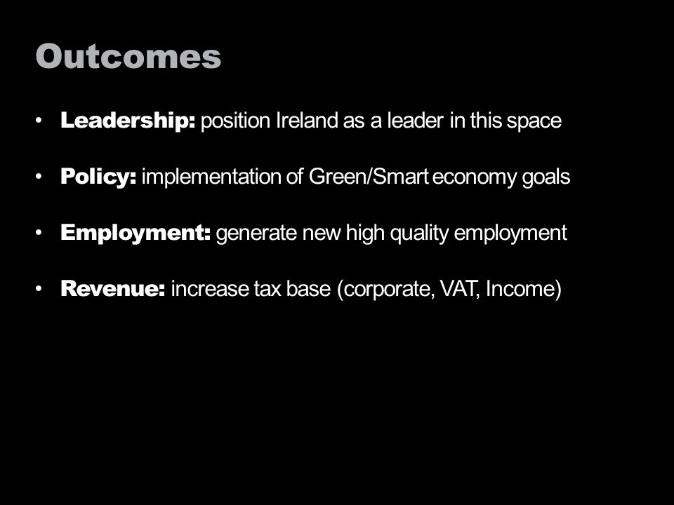 Outcomes Leadership: position Ireland as a leader in this space Policy: implementation of Green/Smart economy goals Employment: generate new high quality employment Revenue: increase tax base (corporate, VAT, Income)