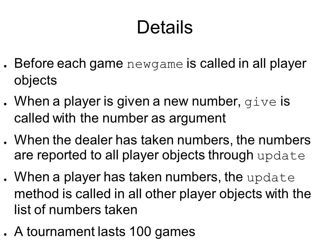 Details ● Before each game newgame is called in all player objects ● When a player is given a new number, give is called with the number as argument ● When the dealer has taken numbers, the numbers are reported to all player objects through update ● When a player has taken numbers, the update method is called in all other player objects with the list of numbers taken ● A tournament lasts 100 games