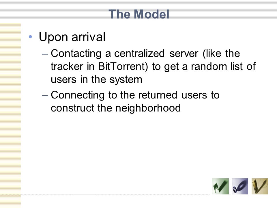The Model Upon arrival –Contacting a centralized server (like the tracker in BitTorrent) to get a random list of users in the system –Connecting to the returned users to construct the neighborhood