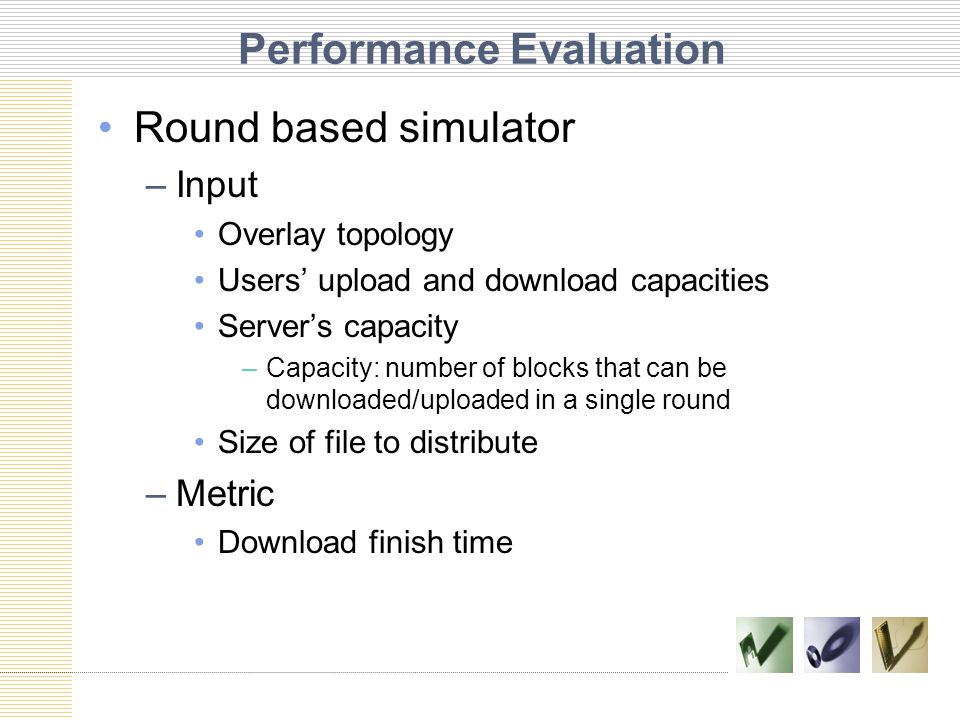 Performance Evaluation Round based simulator –Input Overlay topology Users’ upload and download capacities Server’s capacity –Capacity: number of blocks that can be downloaded/uploaded in a single round Size of file to distribute –Metric Download finish time