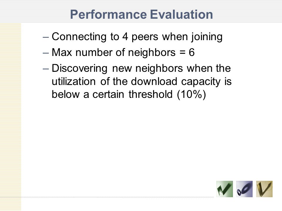 Performance Evaluation –Connecting to 4 peers when joining –Max number of neighbors = 6 –Discovering new neighbors when the utilization of the download capacity is below a certain threshold (10%)