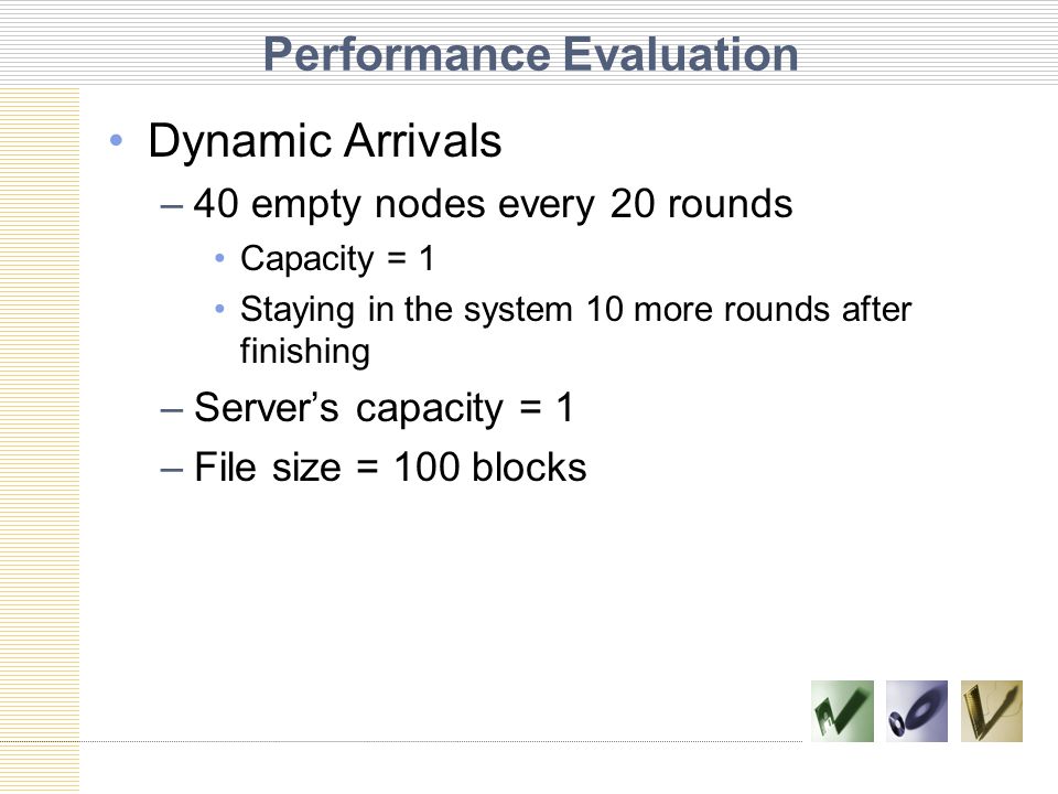 Performance Evaluation Dynamic Arrivals –40 empty nodes every 20 rounds Capacity = 1 Staying in the system 10 more rounds after finishing –Server’s capacity = 1 –File size = 100 blocks