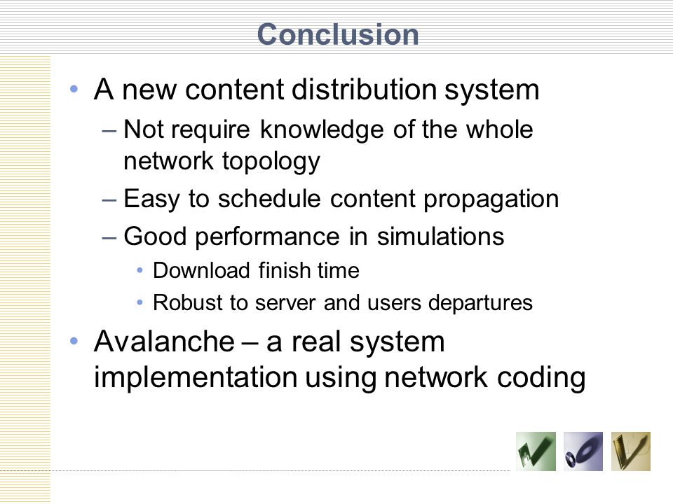Conclusion A new content distribution system –Not require knowledge of the whole network topology –Easy to schedule content propagation –Good performance in simulations Download finish time Robust to server and users departures Avalanche – a real system implementation using network coding