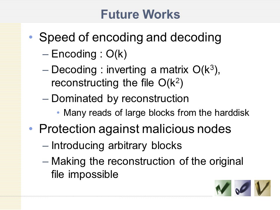 Future Works Speed of encoding and decoding –Encoding : O(k) –Decoding : inverting a matrix O(k 3 ), reconstructing the file O(k 2 ) –Dominated by reconstruction Many reads of large blocks from the harddisk Protection against malicious nodes –Introducing arbitrary blocks –Making the reconstruction of the original file impossible