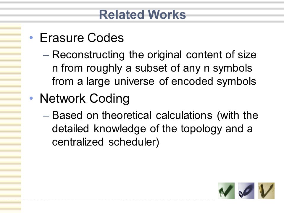 Related Works Erasure Codes –Reconstructing the original content of size n from roughly a subset of any n symbols from a large universe of encoded symbols Network Coding –Based on theoretical calculations (with the detailed knowledge of the topology and a centralized scheduler)
