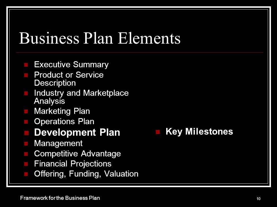 Business Plan Elements Executive Summary Product or Service Description Industry and Marketplace Analysis Marketing Plan Operations Plan Development Plan Management Competitive Advantage Financial Projections Offering, Funding, Valuation Key Milestones 10 Framework for the Business Plan