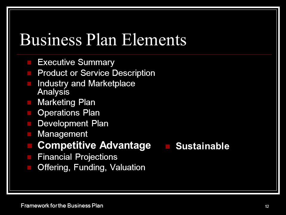 Business Plan Elements Executive Summary Product or Service Description Industry and Marketplace Analysis Marketing Plan Operations Plan Development Plan Management Competitive Advantage Financial Projections Offering, Funding, Valuation Sustainable 12 Framework for the Business Plan