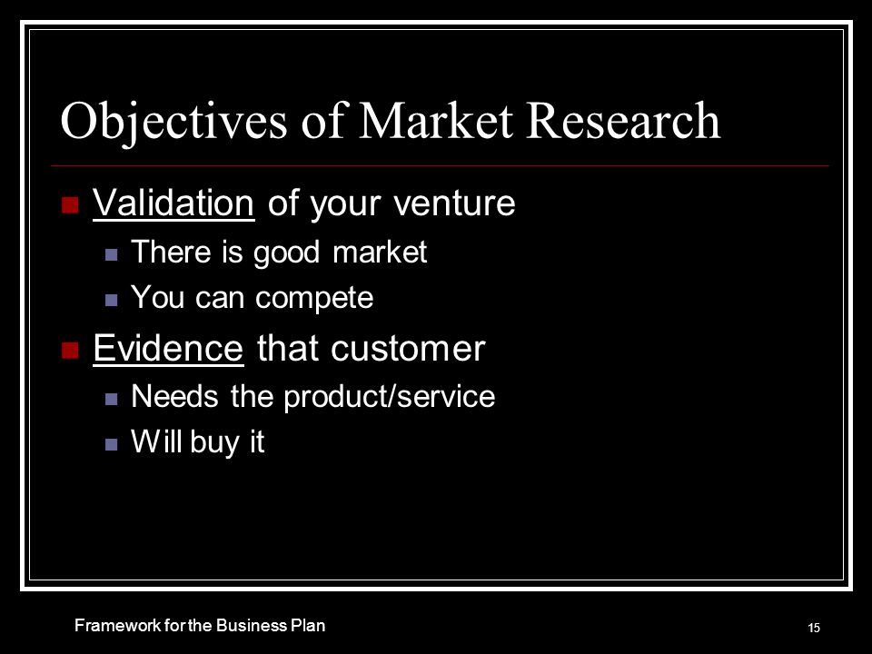 Objectives of Market Research Validation of your venture There is good market You can compete Evidence that customer Needs the product/service Will buy it Framework for the Business Plan 15
