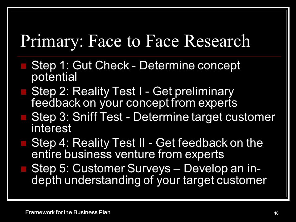 Primary: Face to Face Research Step 1: Gut Check - Determine concept potential Step 2: Reality Test I - Get preliminary feedback on your concept from experts Step 3: Sniff Test - Determine target customer interest Step 4: Reality Test II - Get feedback on the entire business venture from experts Step 5: Customer Surveys – Develop an in- depth understanding of your target customer 16 Framework for the Business Plan