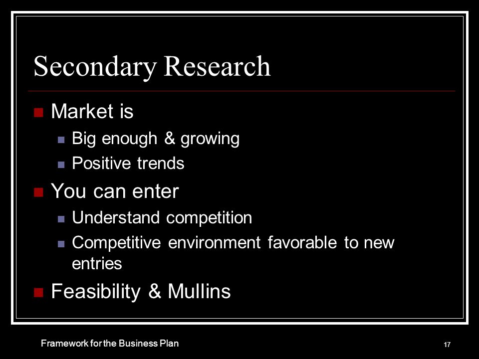 Secondary Research Market is Big enough & growing Positive trends You can enter Understand competition Competitive environment favorable to new entries Feasibility & Mullins Framework for the Business Plan 17
