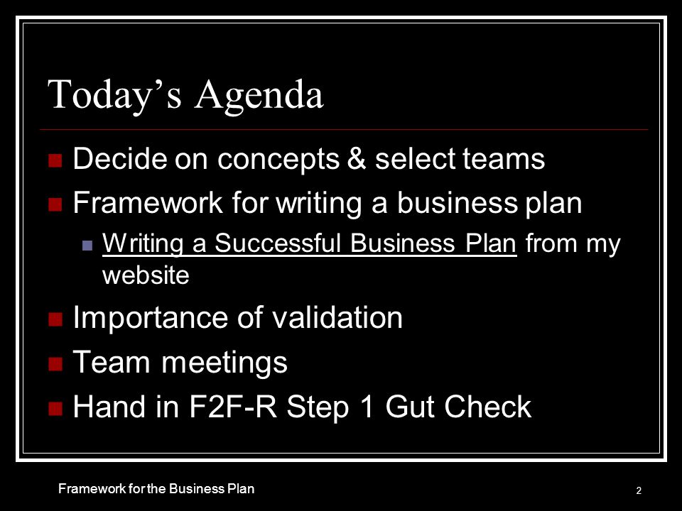 Today’s Agenda Decide on concepts & select teams Framework for writing a business plan Writing a Successful Business Plan from my website Importance of validation Team meetings Hand in F2F-R Step 1 Gut Check 2 Framework for the Business Plan