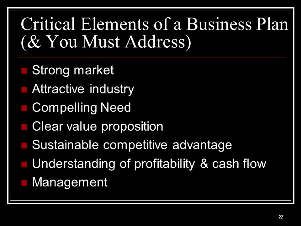 Critical Elements of a Business Plan (& You Must Address) Strong market Attractive industry Compelling Need Clear value proposition Sustainable competitive advantage Understanding of profitability & cash flow Management 22