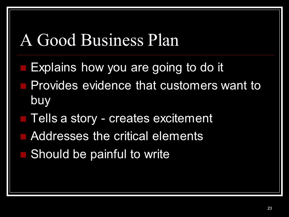 A Good Business Plan Explains how you are going to do it Provides evidence that customers want to buy Tells a story - creates excitement Addresses the critical elements Should be painful to write 23
