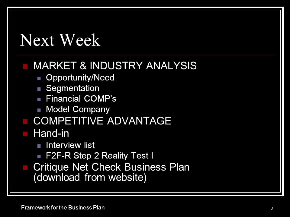 Next Week MARKET & INDUSTRY ANALYSIS Opportunity/Need Segmentation Financial COMP’s Model Company COMPETITIVE ADVANTAGE Hand-in Interview list F2F-R Step 2 Reality Test I Critique Net Check Business Plan (download from website) 3 Framework for the Business Plan