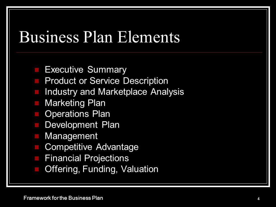 Business Plan Elements Executive Summary Product or Service Description Industry and Marketplace Analysis Marketing Plan Operations Plan Development Plan Management Competitive Advantage Financial Projections Offering, Funding, Valuation 4 Framework for the Business Plan