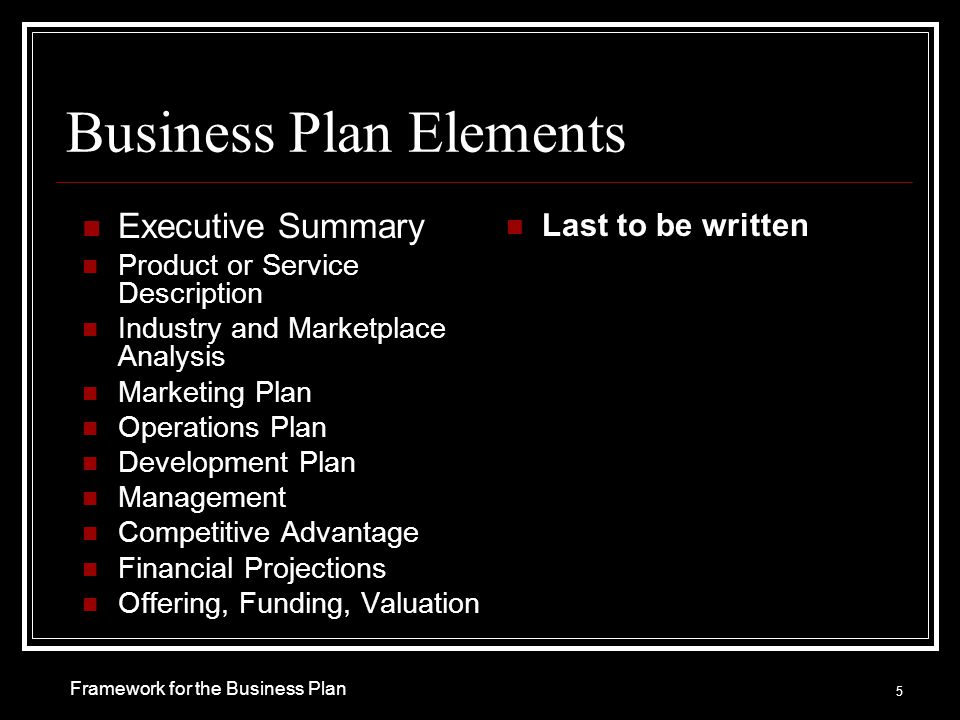 Business Plan Elements Executive Summary Product or Service Description Industry and Marketplace Analysis Marketing Plan Operations Plan Development Plan Management Competitive Advantage Financial Projections Offering, Funding, Valuation Last to be written 5 Framework for the Business Plan