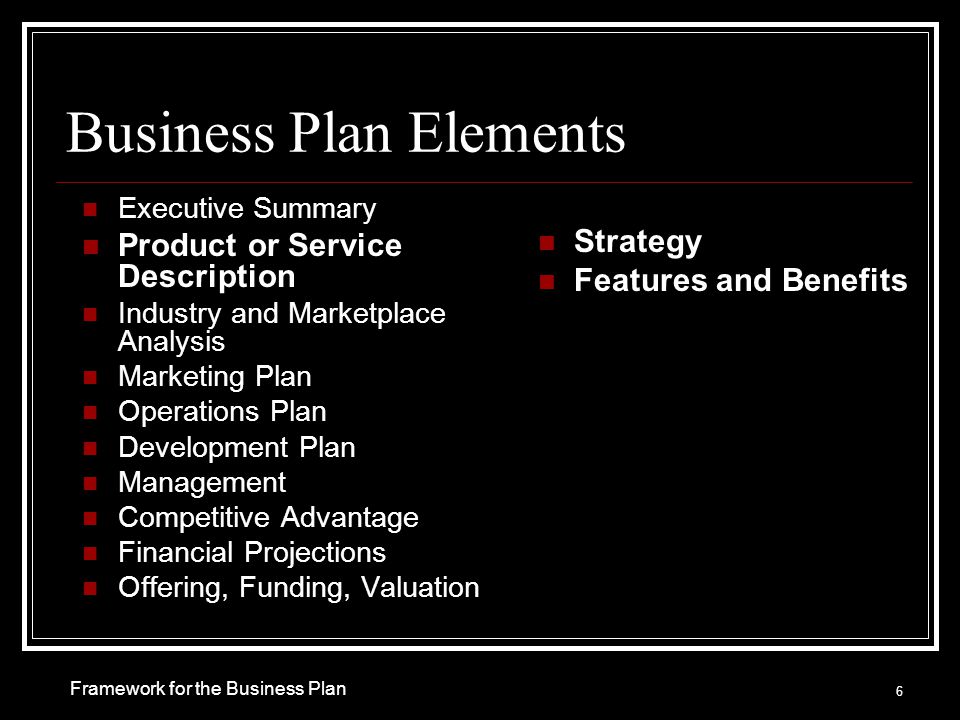 Business Plan Elements Executive Summary Product or Service Description Industry and Marketplace Analysis Marketing Plan Operations Plan Development Plan Management Competitive Advantage Financial Projections Offering, Funding, Valuation Strategy Features and Benefits 6 Framework for the Business Plan