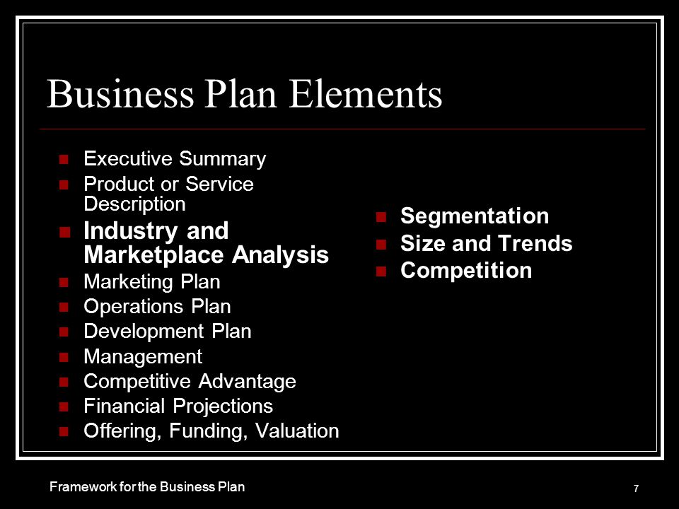 Business Plan Elements Executive Summary Product or Service Description Industry and Marketplace Analysis Marketing Plan Operations Plan Development Plan Management Competitive Advantage Financial Projections Offering, Funding, Valuation Segmentation Size and Trends Competition 7 Framework for the Business Plan